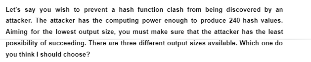 Let's say you wish to prevent a hash function clash from being discovered by an
attacker. The attacker has the computing power enough to produce 240 hash values.
Aiming for the lowest output size, you must make sure that the attacker has the least
possibility of succeeding. There are three different output sizes available. Which one do
you think I should choose?