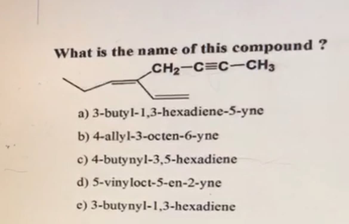 What is the name of this compound ?
CH2-C=C-CH3
a) 3-butyl-1,3-hexadiene-5-yne
b) 4-allyl-3-octen-6-yne
c) 4-butynyl-3,5-hexadiene
d) 5-vinyloct-5-en-2-yne
e) 3-butynyl-1,3-hexadiene

