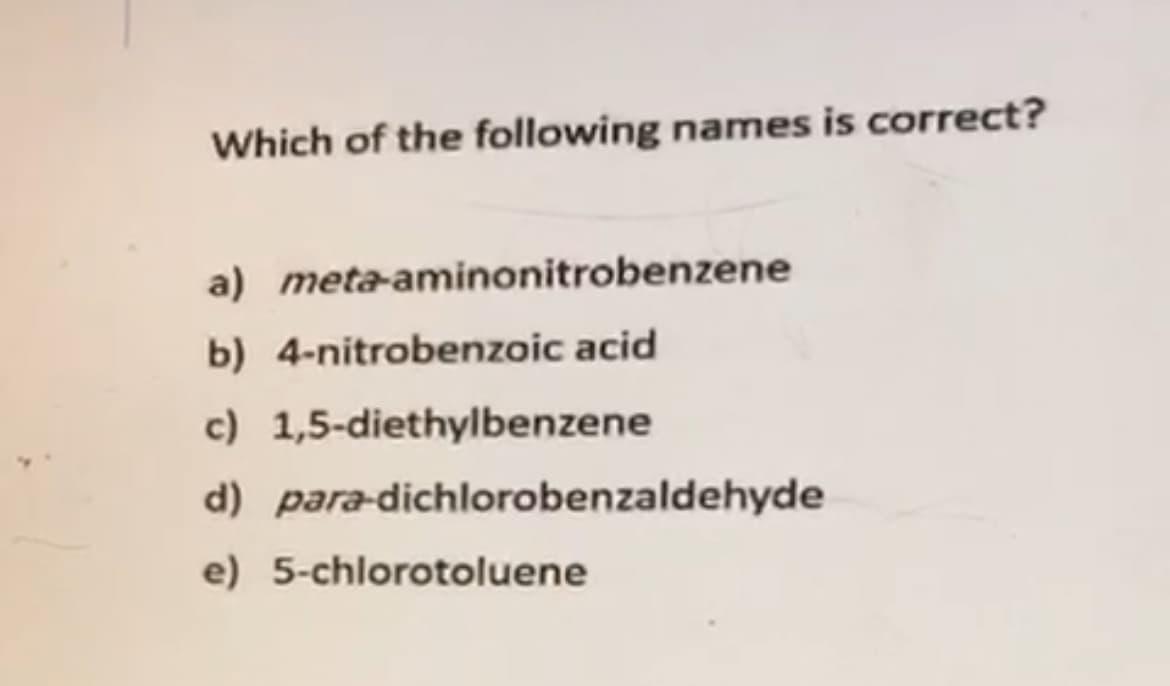 Which of the following names is correct?
a) meta-aminonitrobenzene
b) 4-nitrobenzoic acid
c) 1,5-diethylbenzene
d) para-dichlorobenzaldehyde
e) 5-chlorotoluene
