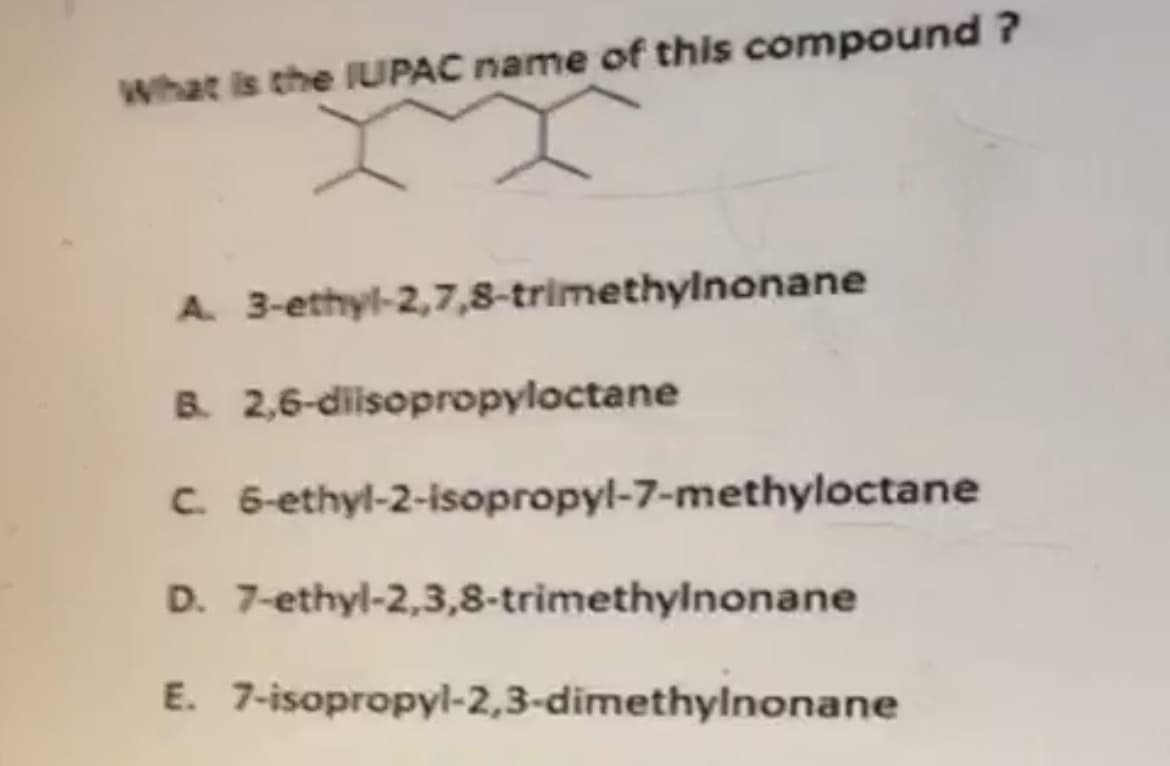 What is the IUPAC name of this compound ?
A. 3-ethyl-2,7,8-trimethylnonane
B. 2,6-diisopropyloctane
C. 6-ethyl-2-isopropyl-7-methyloctane
D. 7-ethyl-2,3,8-trimethylnonane
E. 7-isopropyl-2,3-dimethylnonane
