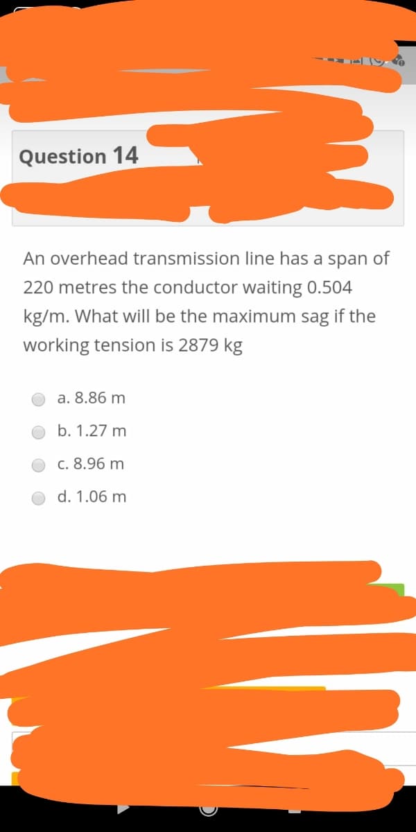 Question 14
An overhead transmission line has a span of
220 metres the conductor waiting 0.504
kg/m. What will be the maximum sag if the
working tension is 2879 kg
a. 8.86 m
b. 1.27 m
c. 8.96 m
d. 1.06 m
