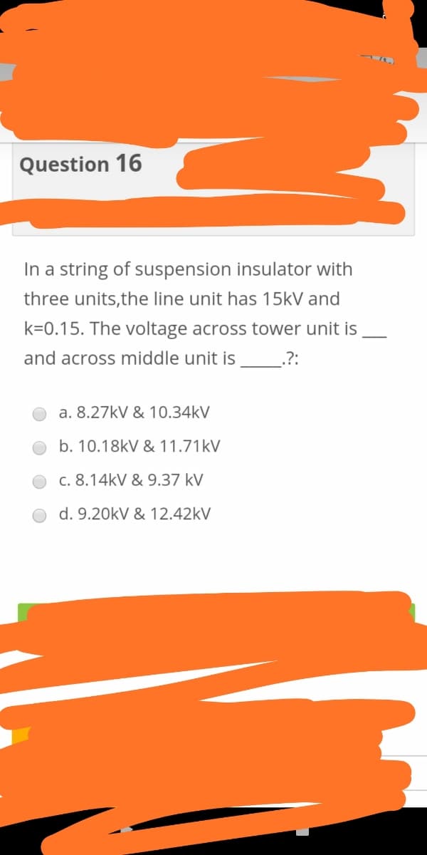 Question 16
In a string of suspension insulator with
three units,the line unit has 15kV and
k=0.15. The voltage across tower unit is
and across middle unit is
.?:
a. 8.27kV & 10.34kV
b. 10.18kV & 11.71kV
c. 8.14kV & 9.37 kV
d. 9.20kV & 12.42kV
