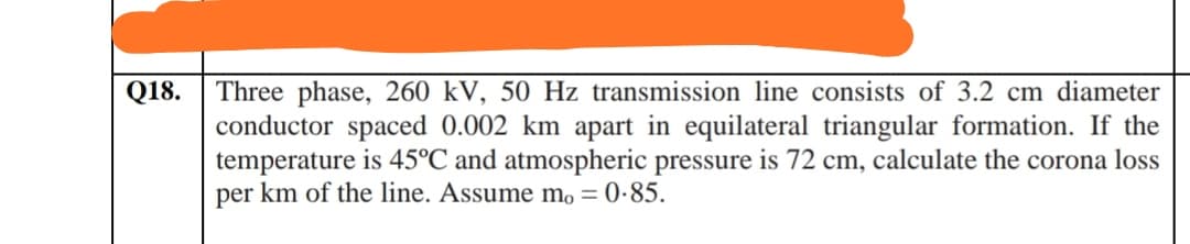 Three phase, 260 kV, 50 Hz transmission line consists of 3.2 cm diameter
conductor spaced 0.002 km apart in equilateral triangular formation. If the
temperature is 45°C and atmospheric pressure is 72 cm, calculate the corona loss
per km of the line. Assume mo = 0-85.
Q18.
