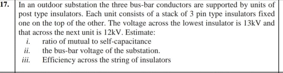 In an outdoor substation the three bus-bar conductors are supported by units of
post type insulators. Each unit consists of a stack of 3 pin type insulators fixed
one on the top of the other. The voltage across the lowest insulator is 13kV and
that across the next unit is 12KV. Estimate:
17.
i.
ratio of mutual to self-capacitance
ii.
the bus-bar voltage of the substation.
iii.
Efficiency across the string of insulators
