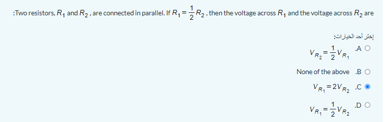 R2, then the voltage across R, and the voltage across R2 are
:Two resistors, R, and R2, are connected in parallel. If R,
إختر أحد الخيارات
A O
VRZ
None of the above B O
VR, = 2VR, .C O
.D O
VR,
1
VR2
VR2
