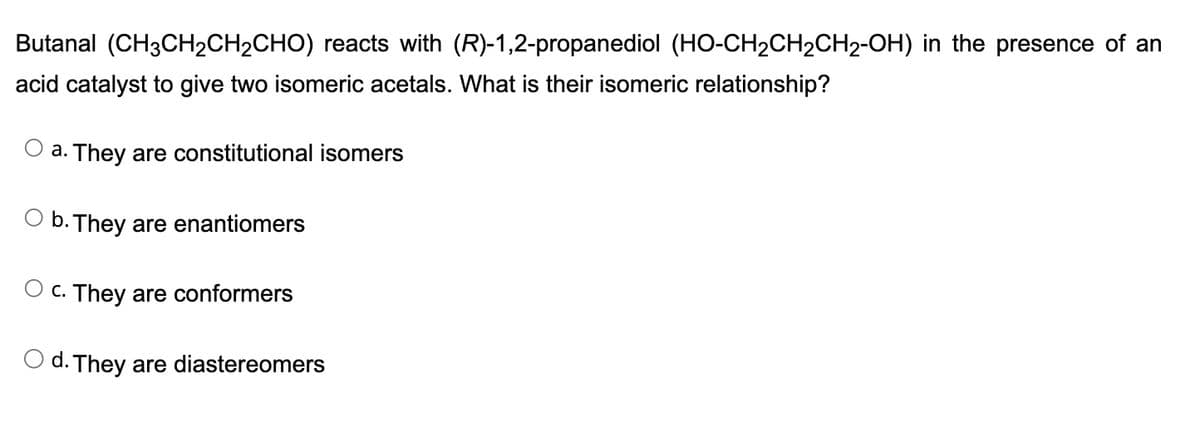 Butanal (CH3CH₂CH₂CHO) reacts with (R)-1,2-propanediol (HO-CH₂CH₂CH₂-OH) in the presence of an
acid catalyst to give two isomeric acetals. What is their isomeric relationship?
a. They are constitutional isomers
b. They are enantiomers
C. They are conformers
d. They are diastereomers
