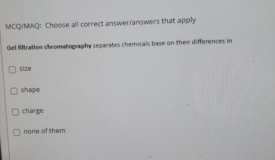 MCQ/MAQ: Choose all correct answer/answers that apply
Gel filtration chromatography separates chemicals base on their differences in
size
shape
charge
none of them
