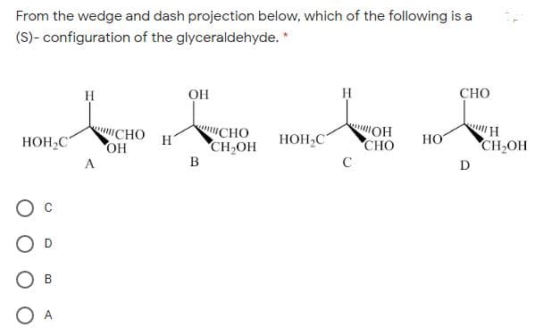 From the wedge and dash projection below, which of the following is a
(S)- configuration of the glyceraldehyde. *
H
OH
H
СНО
"СНО
OH
CHO
CH,OH
B
OH
CHO
HOH,C
H
HOH,C
HO
CH OH
A
C
D
O D
O B
O A
