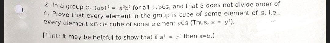 2. In a group G, (ab) ³ = a³b³ for all a, bEG, and that 3 does not divide order of
G. Prove that every element in the group is cube of some element of G, i.e.,
every element xEG is cube of some element yEG (Thus, x = y³).
[Hint: It may be helpful to show that if a = b then a=b.)