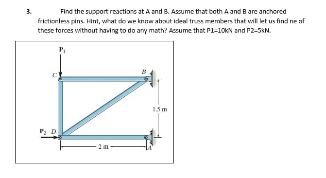 3.
Find the support reactions at A and B. Assume that both A and B are anchored
frictionless pins. Hint, what do we know about ideal truss members that will let us find ne of
these forces without having to do any math? Assume that P1=10kN and P2-5kN.
P2 D
P₁
2m
B
$1
1.5 m