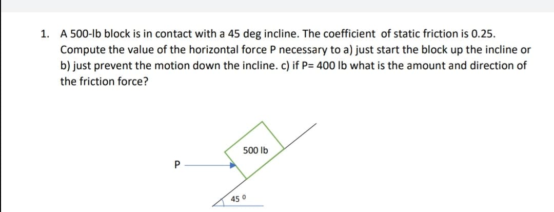 1. A 500-lb block is in contact with a 45 deg incline. The coefficient of static friction is 0.25.
Compute the value of the horizontal force P necessary to a) just start the block up the incline or
b) just prevent the motion down the incline. c) if P= 400 lb what is the amount and direction of
the friction force?
500 Ib
P
45 0
