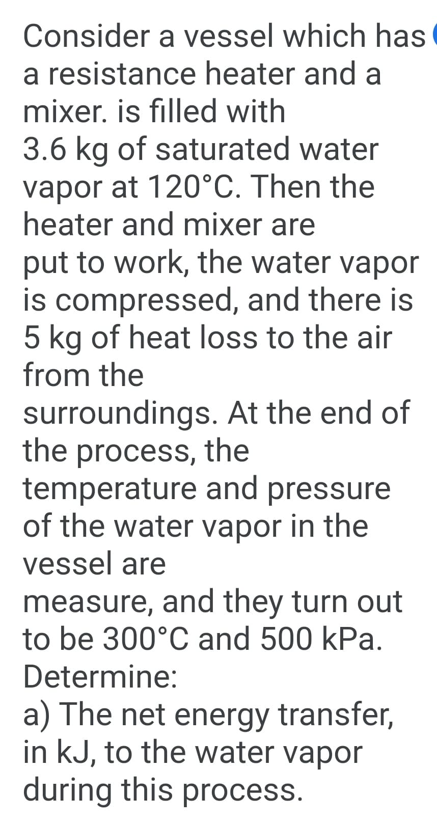 Consider a vessel which has
a resistance heater and a
mixer. is filled with
3.6 kg of saturated water
vapor at 120°C. Then the
heater and mixer are
put to work, the water vapor
is compressed, and there is
5 kg of heat loss to the air
from the
surroundings. At the end of
the process, the
temperature and pressure
of the water vapor in the
vessel are
measure, and they turn out
to be 300°C and 500 kPa.
Determine:
a) The net energy transfer,
in kJ, to the water vapor
during this process.