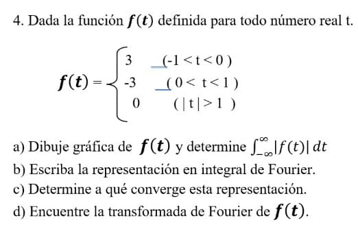 4. Dada la función f(t) definida para todo número real t.
3 (-1<t<0)
f(t)
(0< t<1)
(|t|>1)
-3
a) Dibuje gráfica de f(t) y determine lf (t)| dt
b) Escriba la representación en integral de Fourier.
c) Determine a qué converge esta representación.
d) Encuentre la transformada de Fourier de f (t).
