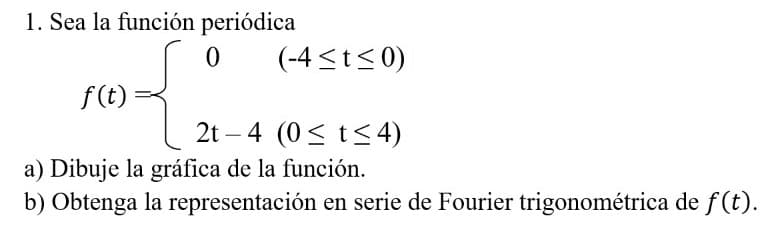 1. Sea la función periódica
(-4 <t<0)
f(t)
2t – 4 (0< t< 4)
-
a) Dibuje la gráfica de la función.
b) Obtenga la representación en serie de Fourier trigonométrica de f(t).
