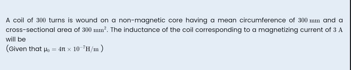 A coil of 300 turns is wound on a non-magnetic core having a mean circumference of 300 mm and a
cross-sectional area of 300 mm². The inductance of the coil corresponding to a magnetizing current of 3 A
will be
(Given that Ho = 4 x 10-²H/m)