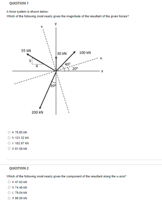 QUESTION 1
A force system is shown below:
Which of the following most nearly gives the magnitude of the resultant of the given forces?
55 KN
3
O a. 76.85 kN
O b. 121.32 kN
O c. 102.67 kN
O d. 81.56 kN
200 KN
30⁰
30 kN
40⁰
20⁰
100 kN
u
QUESTION 2
Which of the following most nearly gives the component of the resultant along the u-axis?
O a. 47.63 kN
O b.74.48 kN
O c. 79.04 kN
O d.99.50 kN