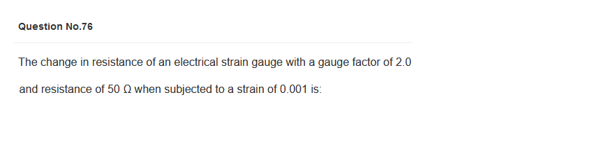 Question No.76
The change in resistance of an electrical strain gauge with a gauge factor of 2.0
and resistance of 50 Q when subjected to a strain of 0.001 is: