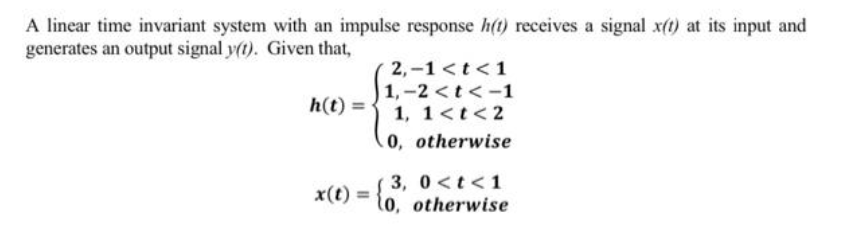 A linear time invariant system with an impulse response h(t) receives a signal x(t) at its input and
generates an output signal y(t). Given that,
h(t)=
x(t) =
2,-1 < t <1
1,-2 < t <-1
1, 1 < t <2
0, otherwise
3, 0<t<1
10, otherwise