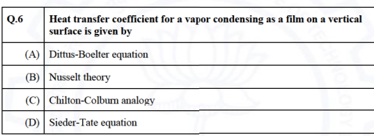 Q.6
Heat transfer coefficient for a vapor condensing as a film on a vertical
surface is given by
(A) Dittus-Boelter equation
(B) Nusselt theory
(C) Chilton-Colburn analogy
(D) Sieder-Tate equation