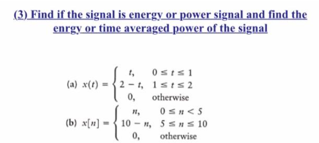 Find if the signal is energy or power signal and find the
enrgy or time averaged power of the signal
(a) x(t) =
(b) x[n] =
2-1,
0,
0st≤1
1st≤2
otherwise
11,
10-n,
0,
0≤n <5
5 ≤n ≤ 10
otherwise