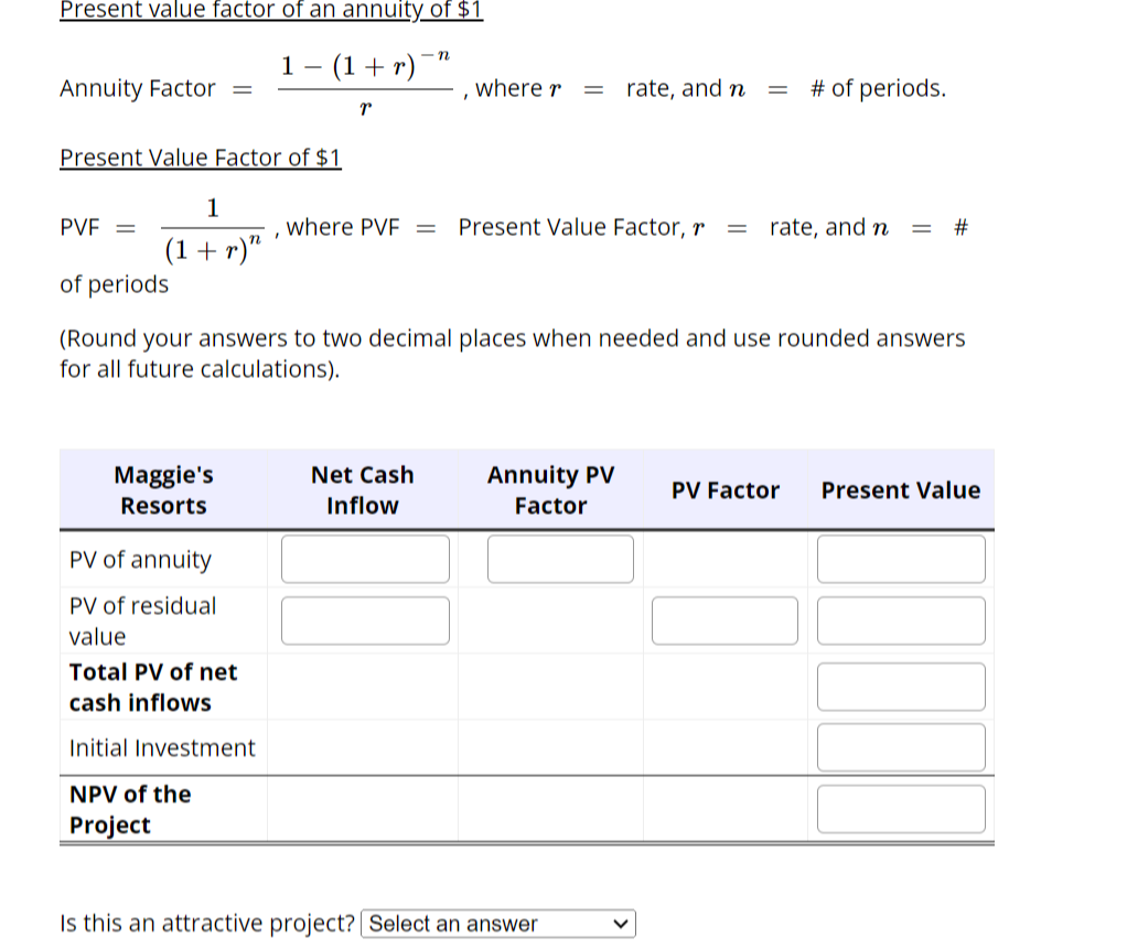 Present value factor of an annuity of $1
Annuity Factor
Present Value Factor of $1
1
(1 + r)"
Maggie's
Resorts
PV of annuity
PV of residual
value
-n
1- − (1 + r) ¯¹
Total PV of net
cash inflows
Initial Investment
NPV of the
Project
I
T
PVF =
of periods
(Round your answers to two decimal places when needed and use rounded answers
for all future calculations).
where PVF =
I
Net Cash
Inflow
where r = rate, and n =
# of periods.
Present Value Factor, r = rate, and n = #
Annuity PV
Factor
Is this an attractive project? Select an answer
PV Factor Present Value