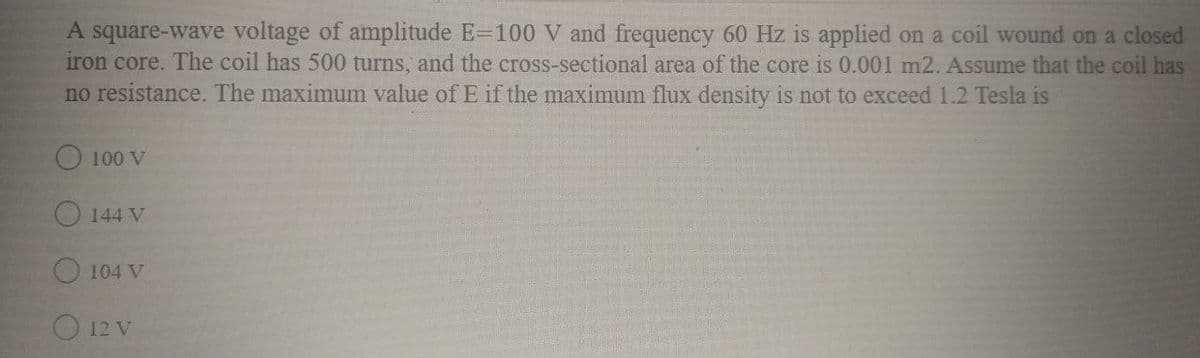 A square-wave voltage of amplitude E=100 V and frequency 60 Hz is applied on a coil wound on a closed
iron core. The coil has 500 turns, and the cross-sectional area of the core is 0.001 m2. Assume that the coil has
no resistance. The maximum value of E if the maximum flux density is not to exceed 1.2 Tesla is
O 100 V
O 144 V
104 V
O 12 V
