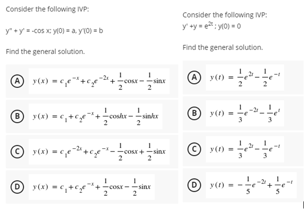 Consider the following IVP:
Consider the following IVP:
y' +y = e2* ; y(0) = 0
y" + y' = -cos x; y(0) = a, y'(0) = b
Find the general solution.
Find the general solution.
A y(t) =
-t
A y(x) = c,e¯*+c ze-2' +
- sinx
2
COsx
® y(x) = c,+c,e-*+coshx - sinhx
B
у (1)
-21
re
=
3
2
-t
(C) y(t) = -
-cosx + -sinx
2
3
-21
y (x) = c,+c,e¬+-cosx –– sinx
2
D y (1)
e
+-e
