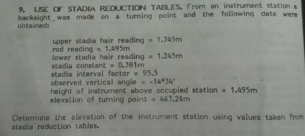 USE OF STADIA REDUCTION TABLES. From an instrument station a
backsight, was made on a turning point and the following data were
obtained:
9.
upper stadia hair reading = 1.745m
rod reading = 1.495m
lower stadia hair reading = 1.245m
stadia constant = 0.381m
stadia interval factor = 95.5
observed vertical angle = -14°34'
height of instrument aboye occupied station = 1.495m
elevation of turning point = 463.24m
Determine the elevation of the instrument station using values taken from
stadia reduction tables.
