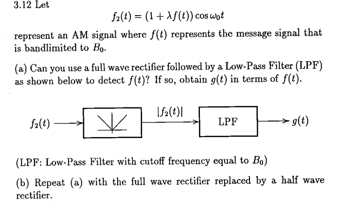 3.12 Let
f₂(t) = (1 + Xƒ(t)) cos wot
represent an AM signal where f(t) represents the message signal that
is bandlimited to Bo.
(a) Can you use a full wave rectifier followed by a Low-Pass Filter (LPF)
as shown below to detect f(t)? If so, obtain g(t) in terms of f(t).
fz(t)
|fz(t)|
LPF
→→ - g(t)
(LPF: Low-Pass Filter with cutoff frequency equal to Bo)
(b) Repeat (a) with the full wave rectifier replaced by a half wave
rectifier.