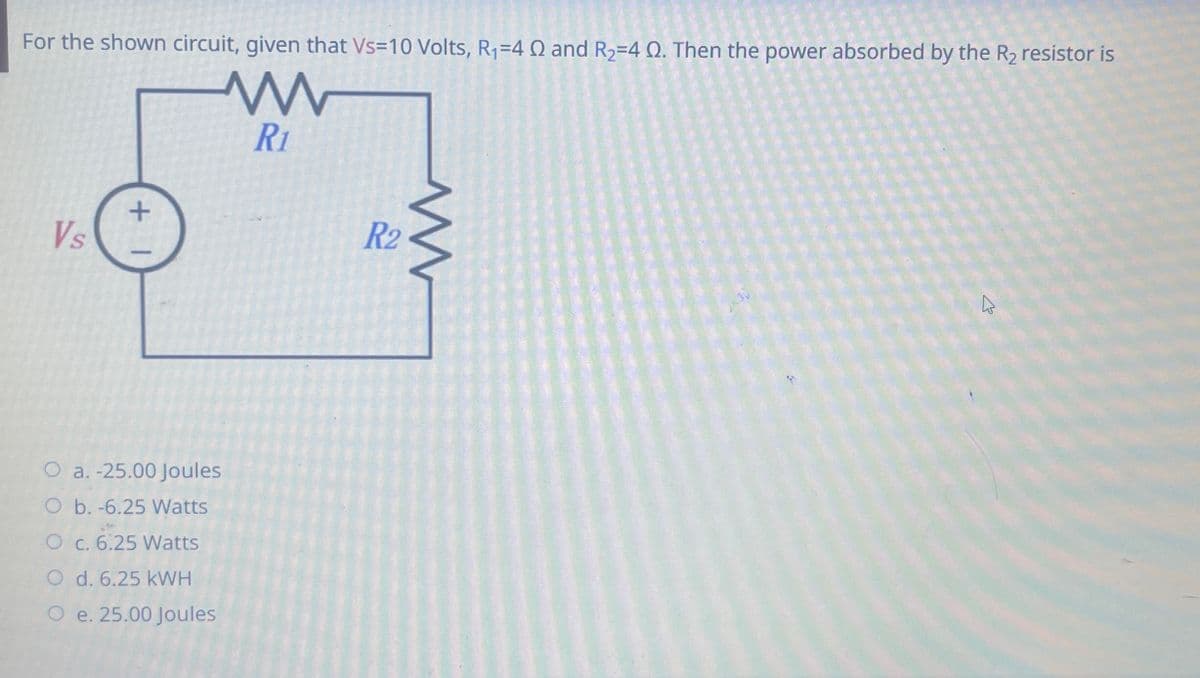 For the shown circuit, given that Vs=10 Volts, R₁=4 Q and R₂-4 Q. Then the power absorbed by the R₂ resistor is
www
R1
Vs
+
O a.-25.00 Joules
O b. -6.25 Watts
O c. 6.25 Watts
O d. 6.25 kWH
O e. 25.00 Joules
R2
www
4