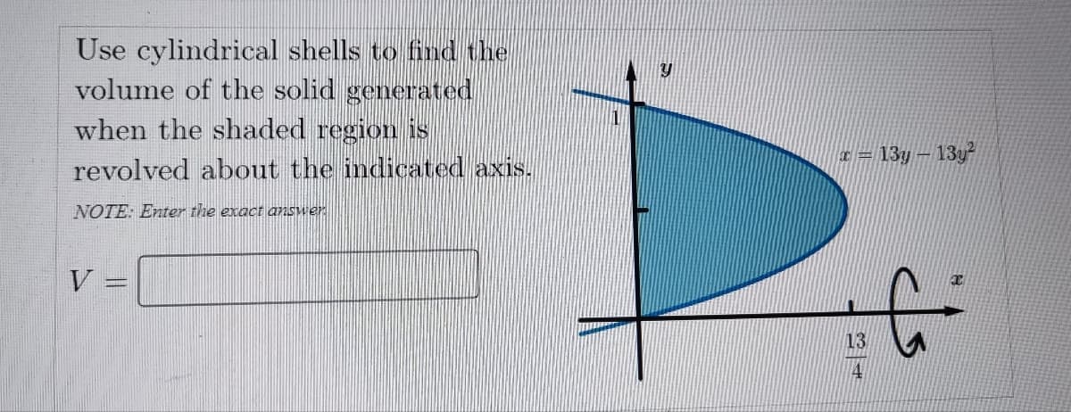 Use cylindrical shells to find the
volume of the solid generated
when the shaded region is
revolved about the indicated axis.
NOTE: Enter the exact answer
V
PARETERA
x = 13y - 13y²
13
C