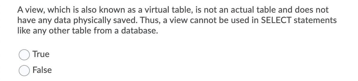 A view, which is also known as a virtual table, is not an actual table and does not
have any data physically saved. Thus, a view cannot be used in SELECT statements
like any other table from a database.
True
False
