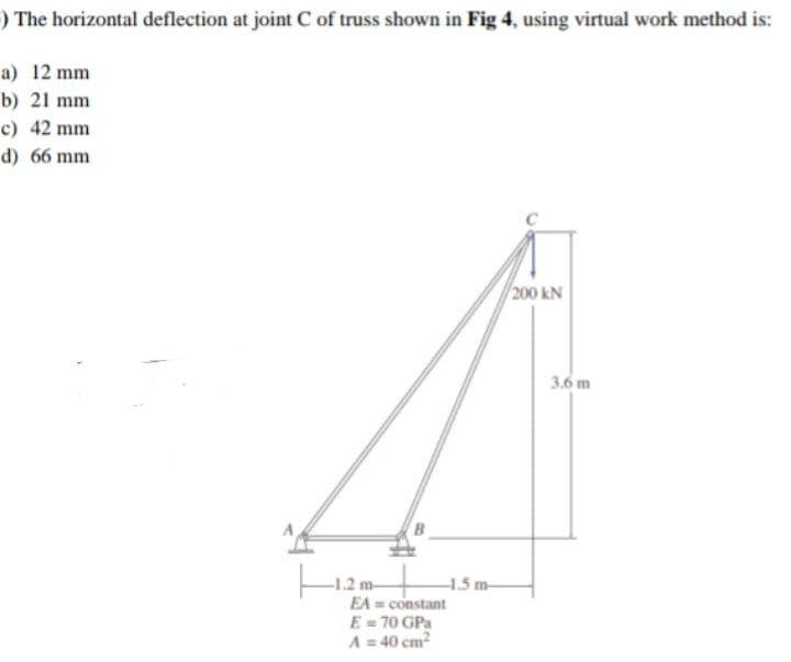 ) The horizontal deflection at joint C of truss shown in Fig 4, using virtual work method is:
a) 12 mm
b) 21 mm
c) 42 mm
d) 66 mm
200 KN
-1.2 m-
EA= constant
E = 70 GPa
A = 40 cm²
-1.5 m-
3.6 m