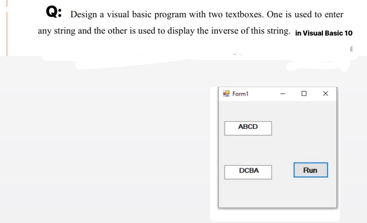 Q: Design a visual basic program with two textboxes. One is used to enter
any string and the other is used to display the inverse of this string. in Visual Basic 10
Form1
ABCD
DCBA
I
X
Run