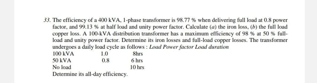 33. The efficiency of a 400 kVA, 1-phase transformer is 98.77 % when delivering full load at 0.8 power
factor, and 99.13 % at half load and unity power factor. Calculate (a) the iron loss, (b) the full load
copper loss. A 100-kVA distribution transformer has a maximum efficiency of 98 % at 50 % full-
load and unity power factor. Determine its iron losses and full-load copper losses. The transformer
undergoes a daily load cycle as follows: Load Power factor Load duration
100 kVA
8hrs
1.0
0.8
50 kVA
6 hrs
No load
10 hrs
Determine its all-day efficiency.
