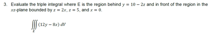 3. Evaluate the triple integral where E is the region behind y = 10 – 2z and in front of the region in the
xz-plane bounded by z = 2x, z = 5, and x = 0.
I| (12y – 8x) dV
