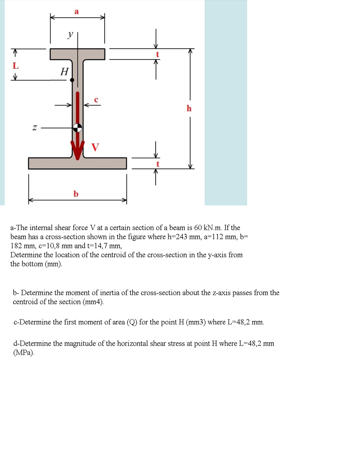 a
H
V
a-The internal shear force V at a certain section of a beam is 60 kN.m. If the
beam has a cross-section shown in the figure where h=243 mm, a=112 mm, b=
182 mm, c=10,8 mm and t=14,7 mm,
Determine the location of the centroid of the cross-section in the y-axis from
the bottom (mm).
b- Determine the moment of inertia of the cross-section about the z-axis passes from the
centroid of the section (mm4).
c-Determine the first moment of area (Q) for the point H (mm3) where L-48,2 mm.
d-Determine the magnitude of the horizontal shear stress at point H where L=48,2 mm
(MPa).
