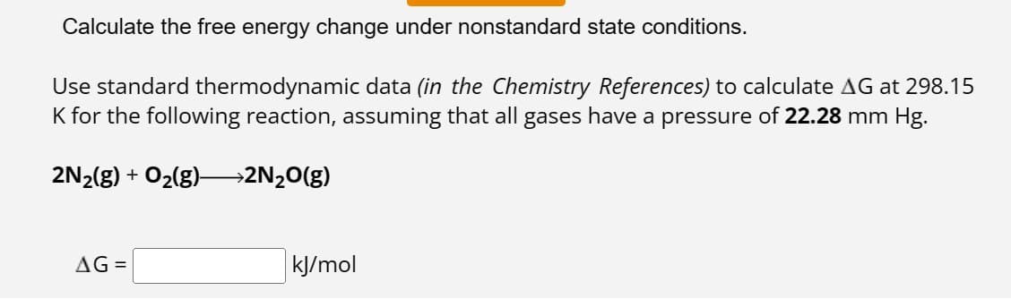 Calculate the free energy change under nonstandard state conditions.
Use standard thermodynamic data (in the Chemistry References) to calculate AG at 298.15
K for the following reaction, assuming that all gases have a pressure of 22.28 mm Hg.
2N₂(g) + O₂(g)—>2N₂O(g)
AG=
kJ/mol