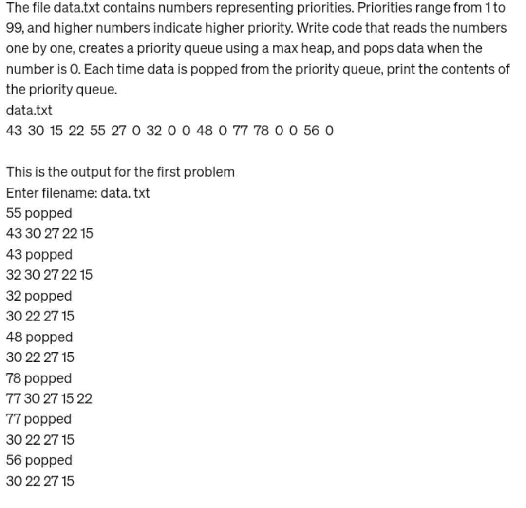 The file data.txt contains numbers representing priorities. Priorities range from 1 to
99, and higher numbers indicate higher priority. Write code that reads the numbers
one by one, creates a priority queue using a max heap, and pops data when the
number is O. Each time data is popped from the priority queue, print the contents of
the priority queue.
data.txt
43 30 15 22 55 27 0 32 0 0 48 0 77 78 0 0 56 0
This is the output for the first problem
Enter filename: data.txt
55 popped
43 30 27 22 15
43 popped
32 30 27 22 15
32 popped
30 22 27 15
48 popped
30 22 27 15
78 popped
77 30 27 15 22
77 popped
30 22 27 15
56 popped
30 22 27 15