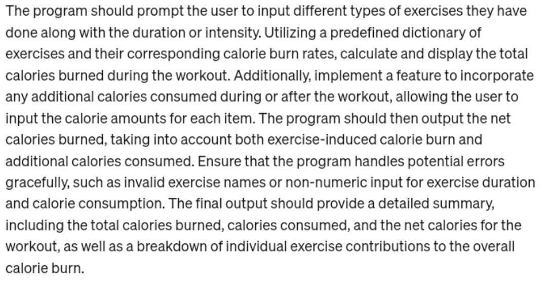 The program should prompt the user to input different types of exercises they have
done along with the duration or intensity. Utilizing a predefined dictionary of
exercises and their corresponding calorie burn rates, calculate and display the total
calories burned during the workout. Additionally, implement a feature to incorporate
any additional calories consumed during or after the workout, allowing the user to
input the calorie amounts for each item. The program should then output the net
calories burned, taking into account both exercise-induced calorie burn and
additional calories consumed. Ensure that the program handles potential errors
gracefully, such as invalid exercise names or non-numeric input for exercise duration
and calorie consumption. The final output should provide a detailed summary,
including the total calories burned, calories consumed, and the net calories for the
workout, as well as a breakdown of individual exercise contributions to the overall
calorie burn.