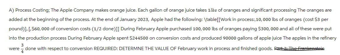 A) Process Costing; The Apple Company makes orange juice. Each gallon of orange juice takes 1lbs of oranges and significant processing The oranges are
added at the beginning of the process. At the end of January 2023, Apple had the following: \table[[Work in process:, 10, 000 lbs of oranges (cost $3 per
pound)], [,$60,000 of conversion costs (1/2 done)]] During February Apple purchased 100,000 lbs of oranges paying $300,000 and all of these were put
into the production process During February Apple spent $244500 on conversion costs and produced 90000 gallons of apple juice The apples in the refinery
3
were done with respect to conversion REQUIRED: DETERMNE THE VALUE OF February work in process and finished goods. Rart 2: The Frankenstein
4