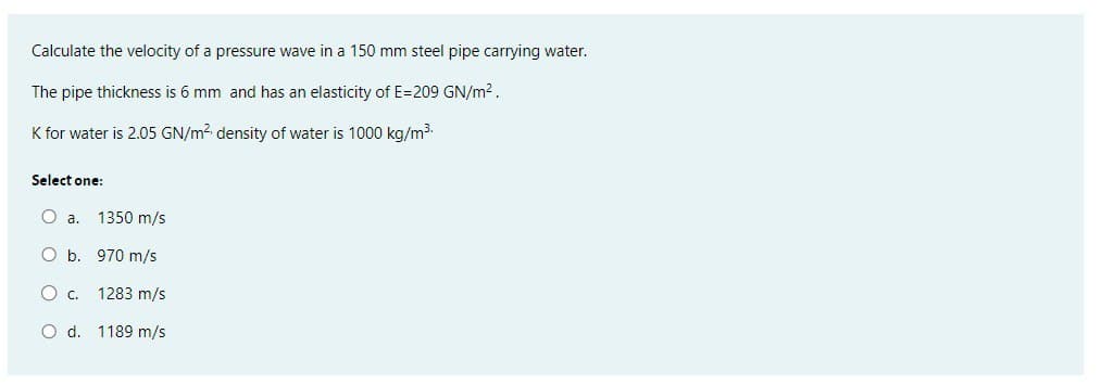 Calculate the velocity of a pressure wave in a 150 mm steel pipe carrying water.
The pipe thickness is 6 mm and has an elasticity of E=209 GN/m².
K for water is 2.05 GN/m² density of water is 1000 kg/m³.
Select one:
O a. 1350 m/s
O b. 970 m/s
O c. 1283 m/s
O d. 1189 m/s