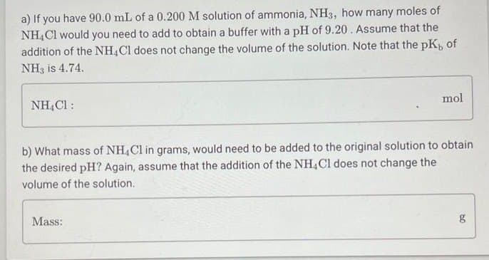 a) If you have 90.0 mL of a 0.200 M solution of ammonia, NH3, how many moles of
NH4Cl would you need to add to obtain a buffer with a pH of 9.20. Assume that the
addition of the NH4Cl does not change the volume of the solution. Note that the pK, of
NH3 is 4.74.
NH₂Cl :
mol
b) What mass of NH4Cl in grams, would need to be added to the original solution to obtain.
the desired pH? Again, assume that the addition of the NH4Cl does not change the
volume of the solution.
Mass:
09
g