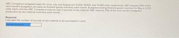 ABC Company's budgeted sales for June, July, and August are 12,400, 16,400, and 14,400 units, respectively. ABC requires 30% of the
next month's budgeted unit sales as finished goods inventory each month. Budgeted ending finished goods inventory for May is 3,720
units. Each unit that ABC Company produces uses 3 pounds of raw material. ABC requires 25% of the next month's budgeted
production as raw material inventory each month.
Required:
Calculate the number of pounds of raw material to be purchased in June.
Number of pounds