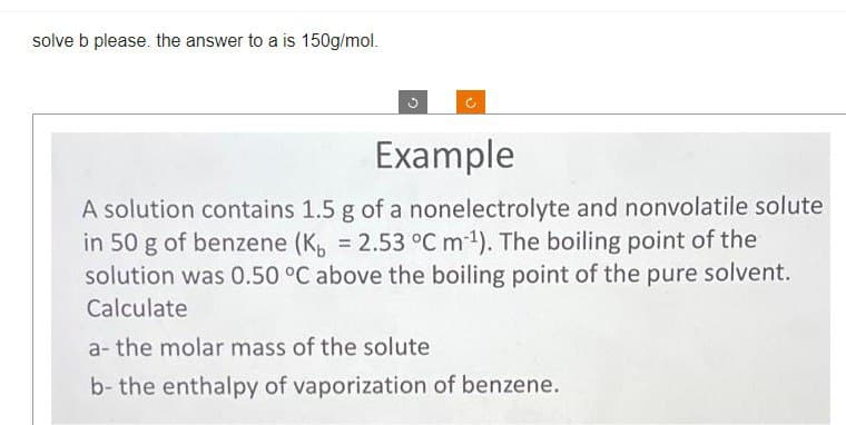 solve b please. the answer to a is 150g/mol.
Example
A solution contains 1.5 g of a nonelectrolyte and nonvolatile solute
in 50 g of benzene (K₁ = 2.53 °C m-¹). The boiling point of the
solution was 0.50 °C above the boiling point of the pure solvent.
Calculate
a- the molar mass of the solute
b- the enthalpy of vaporization of benzene.