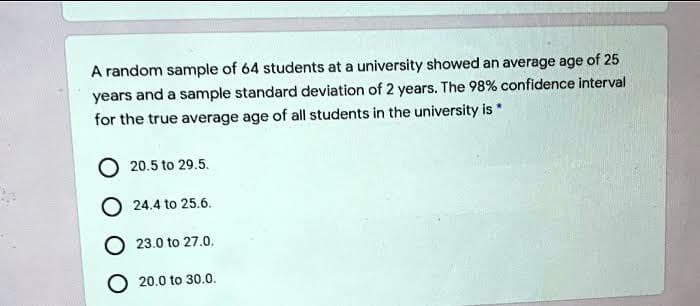 A random sample of 64 students at a university showed an average age of 25
years and a sample standard deviation of 2 years. The 98 % confidence interval
for the true average age of all students in the university is *
20.5 to 29.5.
O24.4 to 25.6.
23.0 to 27.0.
O 20.0 to 30.0.