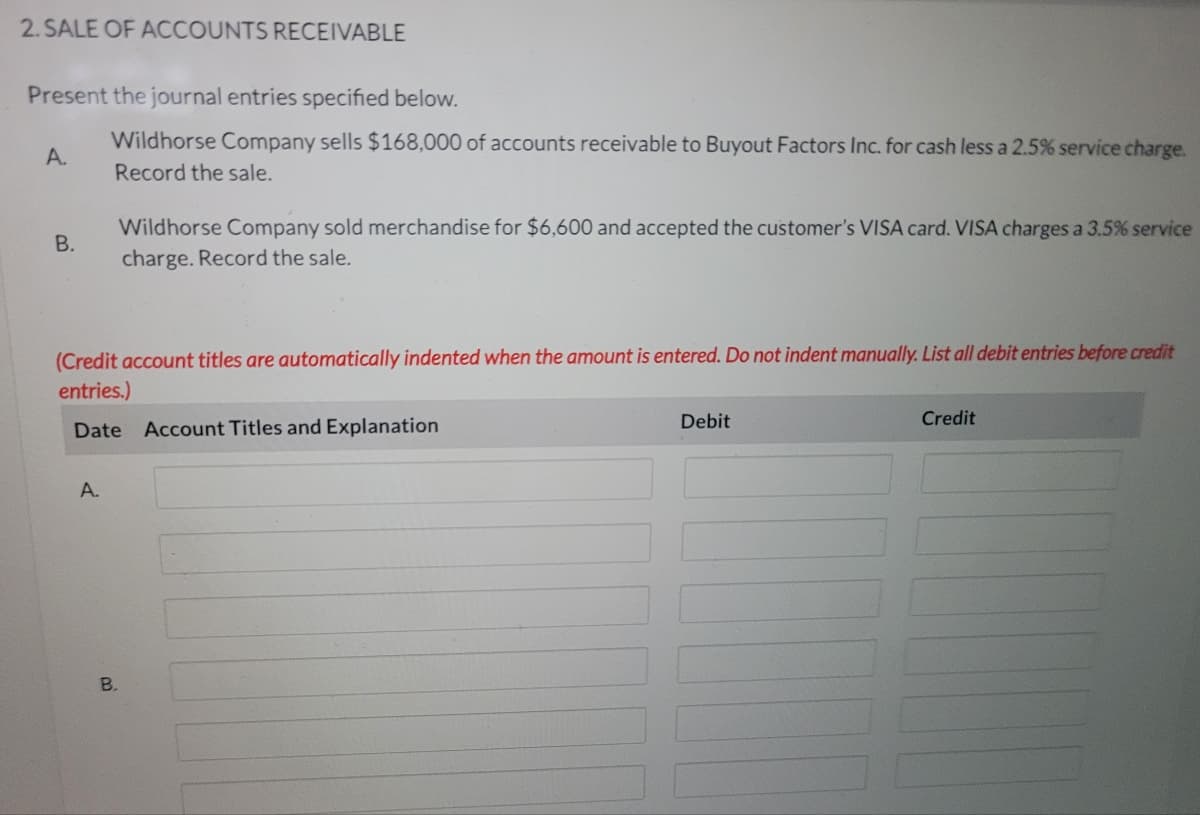2. SALE OF ACCOUNTS RECEIVABLE
Present the journal entries specified below.
Wildhorse Company sells $168,000 of accounts receivable to Buyout Factors Inc. for cash less a 2.5% service charge.
А.
Record the sale.
Wildhorse Company sold merchandise for $6600 and accepted the customer's VISA card. VISA charges a 3.5% service
charge. Record the sale.
В.
(Credit account titles are automatically indented when the amount is entered. Do not indent manually. List all debit entries before credit
entries.)
Debit
Credit
Date Account Titles and Explanation
A.
B.
