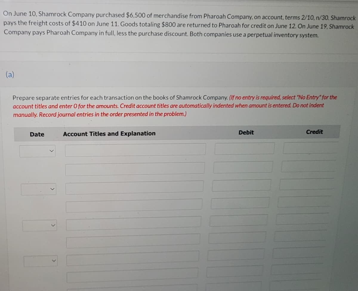 On June 10, Shamrock Company purchased $6,500 of merchandise from Pharoah Company, on account, terms 2/10, n/30. Shamrock
pays the freight costs of $410 on June 11. Goods totaling $800 are returned to Pharoah for credit on June 12. On June 19, Shamrock
Company pays Pharoah Company in full, less the purchase discount. Both companies use a perpetual inventory system.
(a)
Prepare separate entries for each transaction on the books of Shamrock Company. (If no entry is required, select "No Entry" for the
account titles and enter O for the amounts. Credit account titles are automatically indented when amount is entered. Do not indent
manually. Record journal entries in the order presented in the problem.)
Date
Account Titles and Explanation
Debit
Credit
