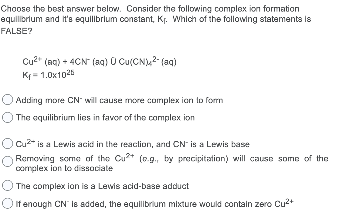 Choose the best answer below. Consider the following complex ion formation
equilibrium and it's equilibrium constant, Kf. Which of the following statements is
FALSE?
Cu2+ (aq) + 4CN" (aq) Û Cu(CN)4²- (aq)
Kf = 1.0x1025
O Adding more CN¯ will cause more complex ion to form
The equilibrium lies in favor of the complex ion
Cu2+ is a Lewis acid in the reaction, and CN- is a Lewis base
Removing some of the Cu2* (e.g., by precipitation) will cause some of the
complex ion to dissociate
The complex ion is a Lewis acid-base adduct
O If enough CN" is added, the equilibrium mixture would contain zero Cu2+

