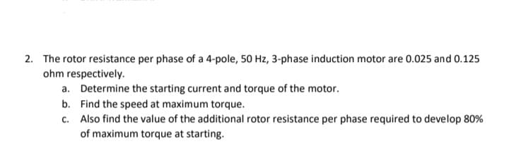 2. The rotor resistance per phase of a 4-pole, 50 Hz, 3-phase induction motor are 0.025 and 0.125
ohm respectively.
a. Determine the starting current and torque of the motor.
b.
Find the speed at maximum torque.
c.
Also find the value of the additional rotor resistance per phase required to develop 80%
of maximum torque at starting.